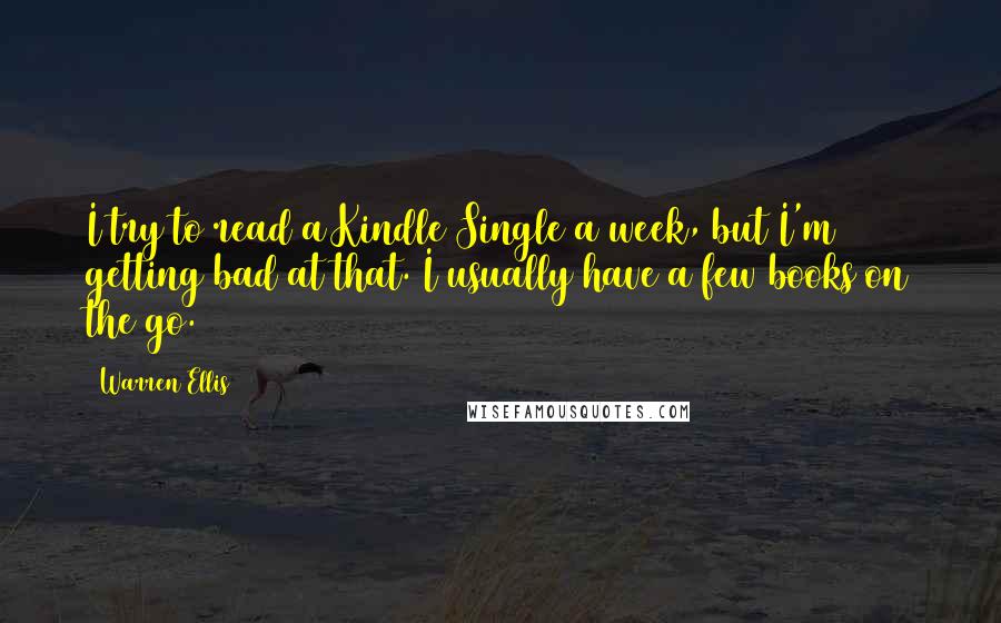 Warren Ellis Quotes: I try to read a Kindle Single a week, but I'm getting bad at that. I usually have a few books on the go.