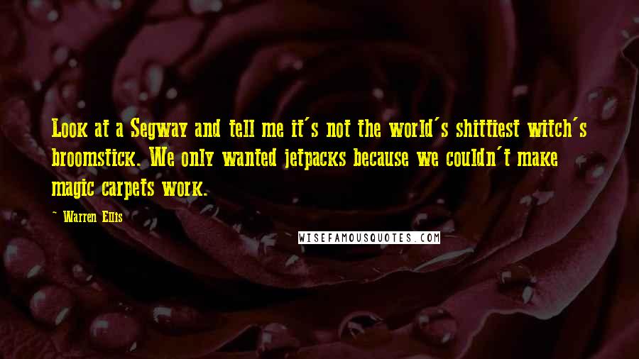 Warren Ellis Quotes: Look at a Segway and tell me it's not the world's shittiest witch's broomstick. We only wanted jetpacks because we couldn't make magic carpets work.