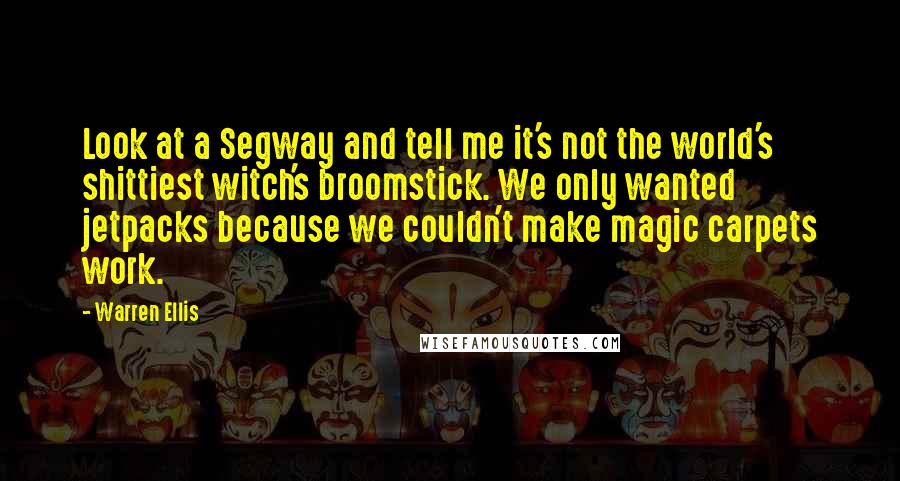 Warren Ellis Quotes: Look at a Segway and tell me it's not the world's shittiest witch's broomstick. We only wanted jetpacks because we couldn't make magic carpets work.