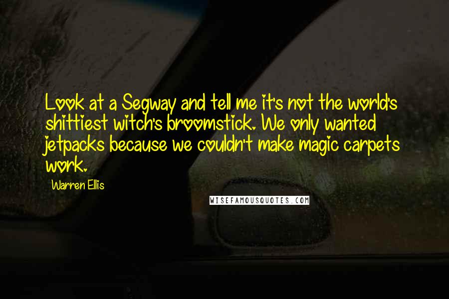 Warren Ellis Quotes: Look at a Segway and tell me it's not the world's shittiest witch's broomstick. We only wanted jetpacks because we couldn't make magic carpets work.