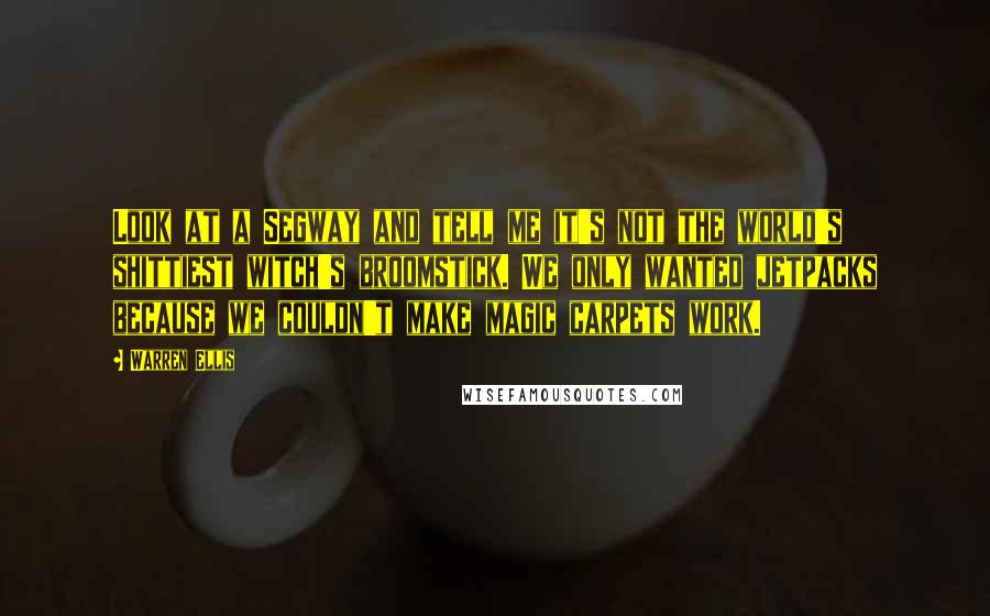Warren Ellis Quotes: Look at a Segway and tell me it's not the world's shittiest witch's broomstick. We only wanted jetpacks because we couldn't make magic carpets work.