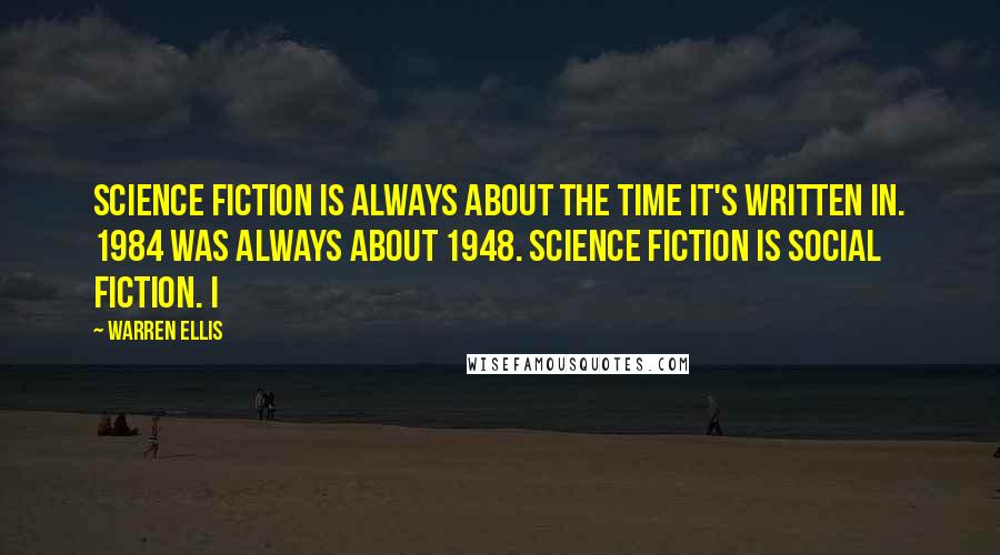 Warren Ellis Quotes: Science fiction is always about the time it's written in. 1984 was always about 1948. Science fiction is social fiction. I