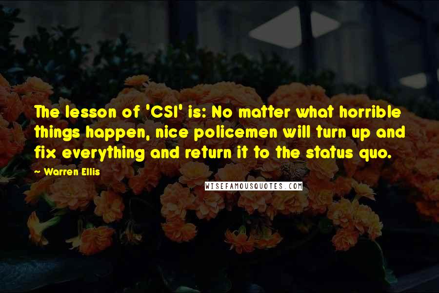Warren Ellis Quotes: The lesson of 'CSI' is: No matter what horrible things happen, nice policemen will turn up and fix everything and return it to the status quo.