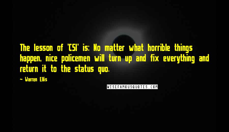 Warren Ellis Quotes: The lesson of 'CSI' is: No matter what horrible things happen, nice policemen will turn up and fix everything and return it to the status quo.