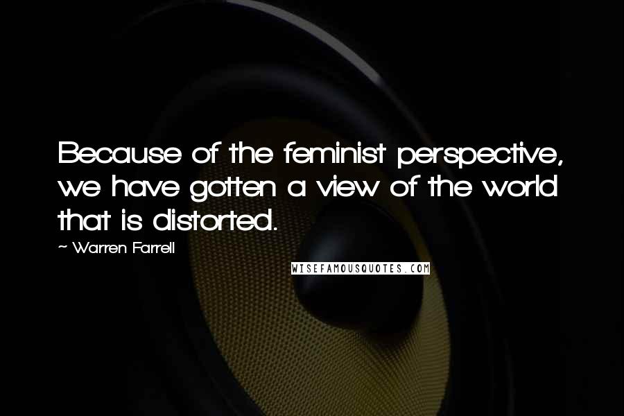 Warren Farrell Quotes: Because of the feminist perspective, we have gotten a view of the world that is distorted.