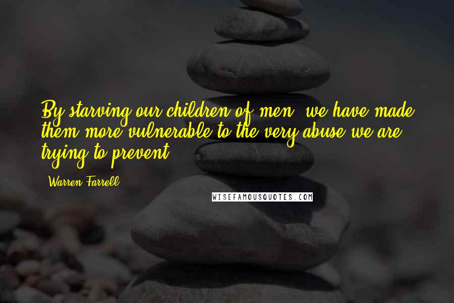 Warren Farrell Quotes: By starving our children of men, we have made them more vulnerable to the very abuse we are trying to prevent.