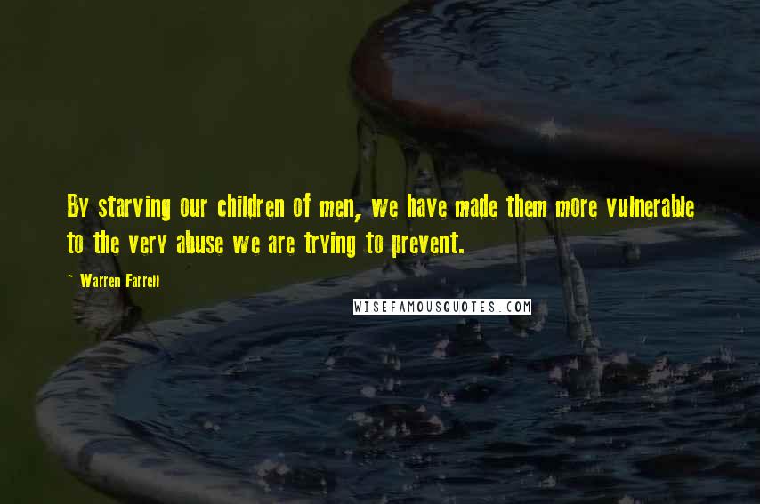 Warren Farrell Quotes: By starving our children of men, we have made them more vulnerable to the very abuse we are trying to prevent.