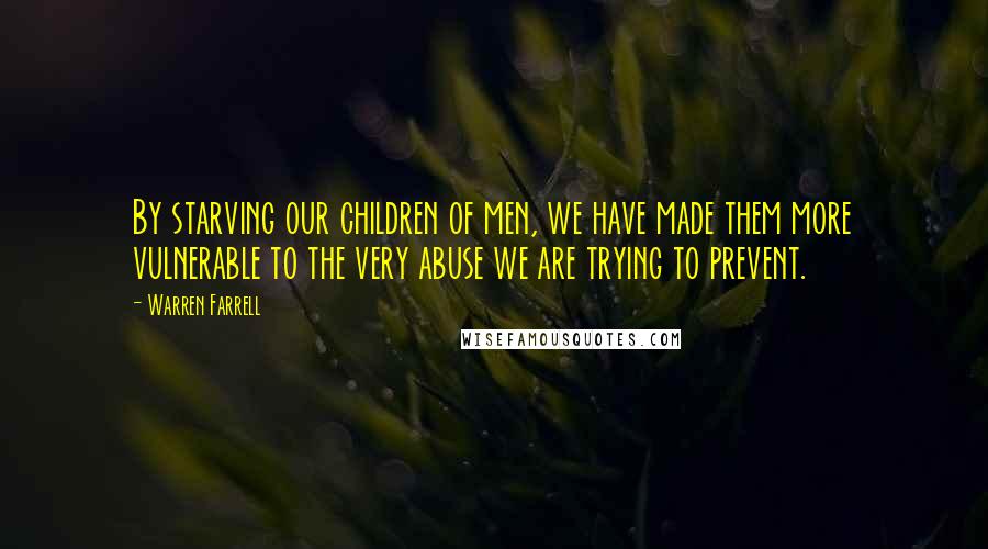 Warren Farrell Quotes: By starving our children of men, we have made them more vulnerable to the very abuse we are trying to prevent.