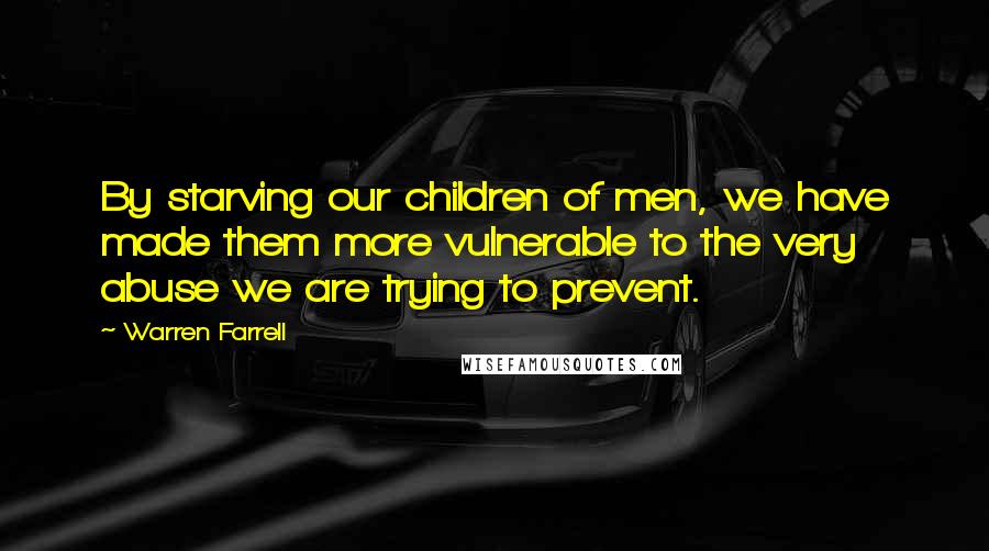 Warren Farrell Quotes: By starving our children of men, we have made them more vulnerable to the very abuse we are trying to prevent.