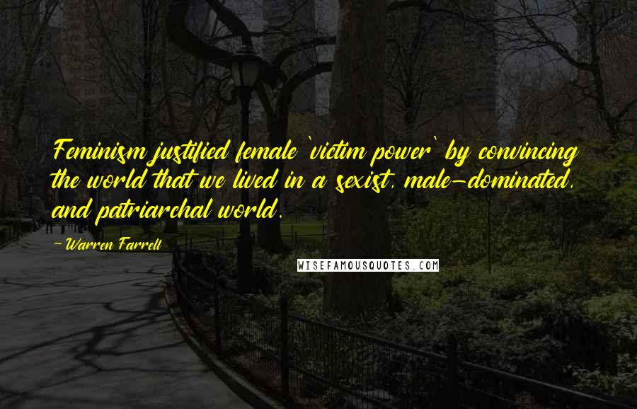 Warren Farrell Quotes: Feminism justified female 'victim power' by convincing the world that we lived in a sexist, male-dominated, and patriarchal world.