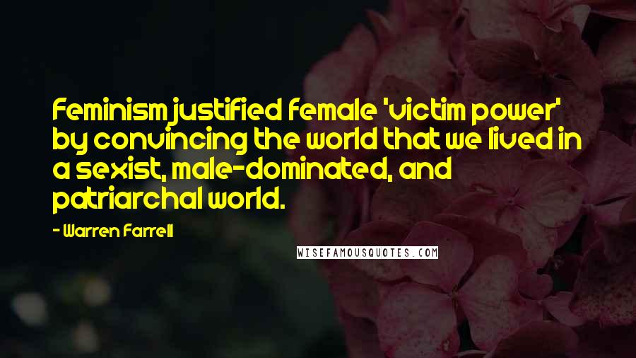 Warren Farrell Quotes: Feminism justified female 'victim power' by convincing the world that we lived in a sexist, male-dominated, and patriarchal world.