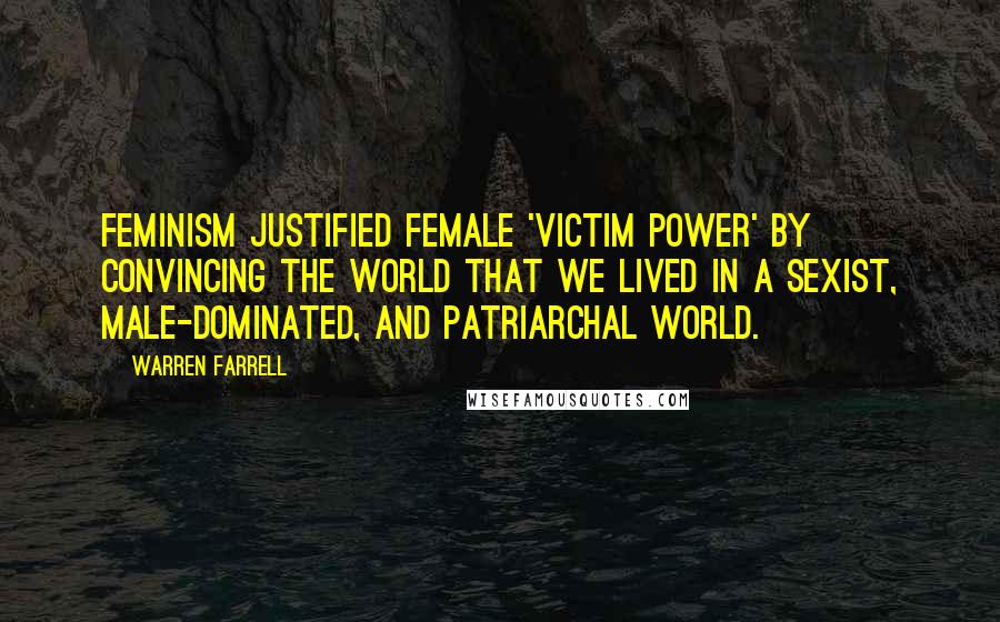 Warren Farrell Quotes: Feminism justified female 'victim power' by convincing the world that we lived in a sexist, male-dominated, and patriarchal world.