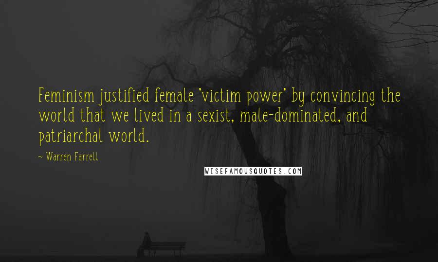 Warren Farrell Quotes: Feminism justified female 'victim power' by convincing the world that we lived in a sexist, male-dominated, and patriarchal world.