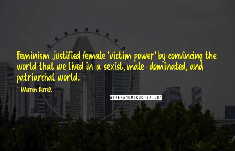 Warren Farrell Quotes: Feminism justified female 'victim power' by convincing the world that we lived in a sexist, male-dominated, and patriarchal world.