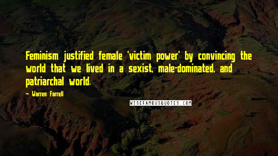 Warren Farrell Quotes: Feminism justified female 'victim power' by convincing the world that we lived in a sexist, male-dominated, and patriarchal world.