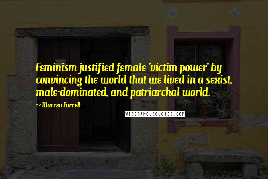 Warren Farrell Quotes: Feminism justified female 'victim power' by convincing the world that we lived in a sexist, male-dominated, and patriarchal world.