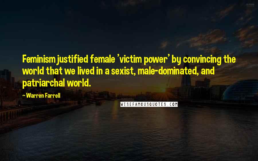Warren Farrell Quotes: Feminism justified female 'victim power' by convincing the world that we lived in a sexist, male-dominated, and patriarchal world.