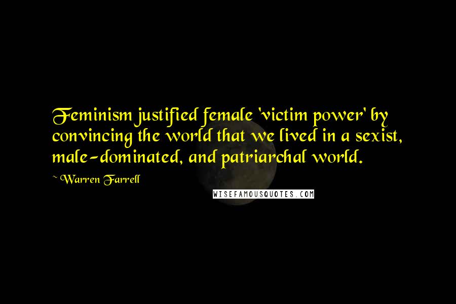 Warren Farrell Quotes: Feminism justified female 'victim power' by convincing the world that we lived in a sexist, male-dominated, and patriarchal world.