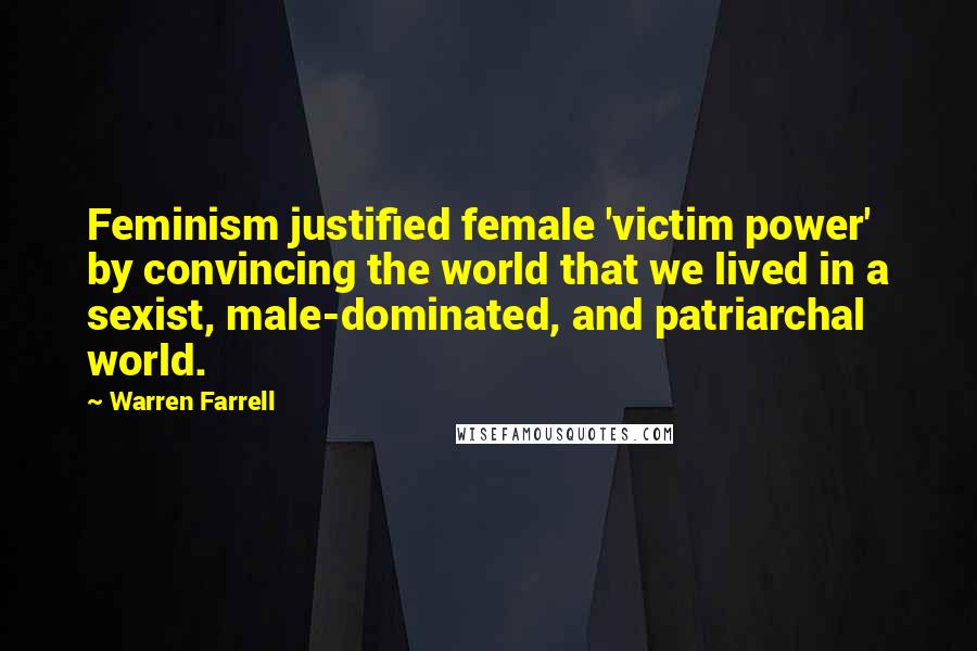 Warren Farrell Quotes: Feminism justified female 'victim power' by convincing the world that we lived in a sexist, male-dominated, and patriarchal world.