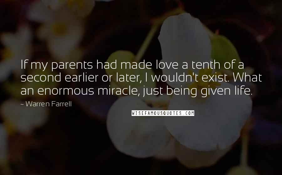 Warren Farrell Quotes: If my parents had made love a tenth of a second earlier or later, I wouldn't exist. What an enormous miracle, just being given life.