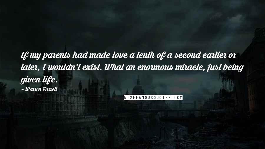 Warren Farrell Quotes: If my parents had made love a tenth of a second earlier or later, I wouldn't exist. What an enormous miracle, just being given life.