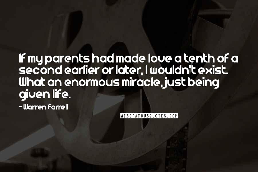Warren Farrell Quotes: If my parents had made love a tenth of a second earlier or later, I wouldn't exist. What an enormous miracle, just being given life.