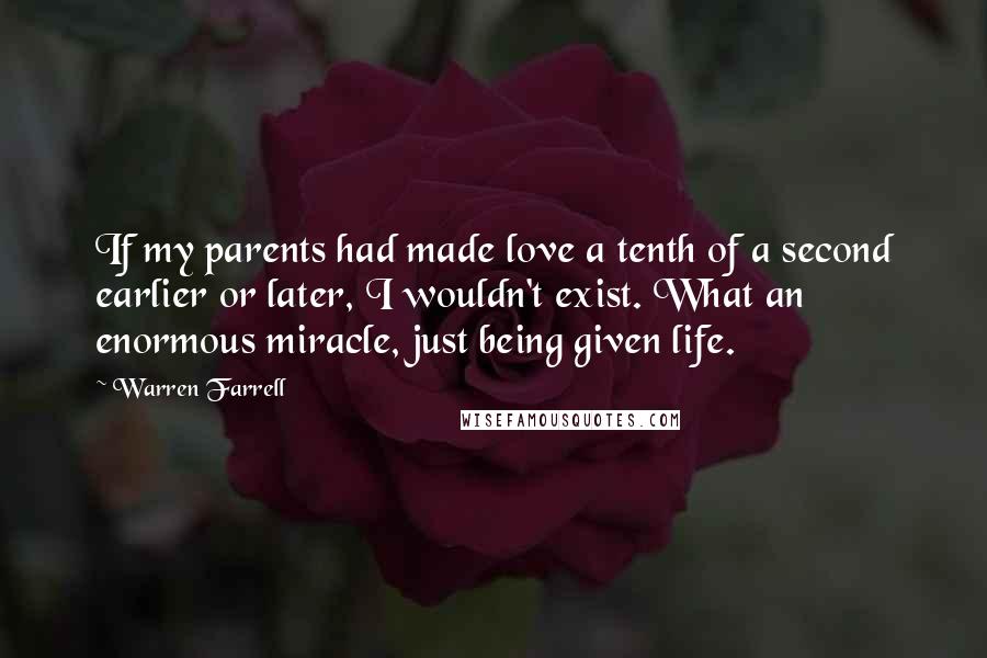 Warren Farrell Quotes: If my parents had made love a tenth of a second earlier or later, I wouldn't exist. What an enormous miracle, just being given life.