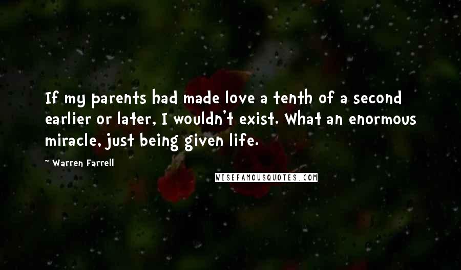 Warren Farrell Quotes: If my parents had made love a tenth of a second earlier or later, I wouldn't exist. What an enormous miracle, just being given life.