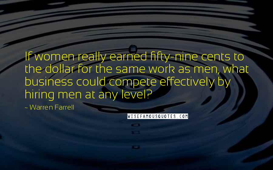 Warren Farrell Quotes: If women really earned fifty-nine cents to the dollar for the same work as men, what business could compete effectively by hiring men at any level?