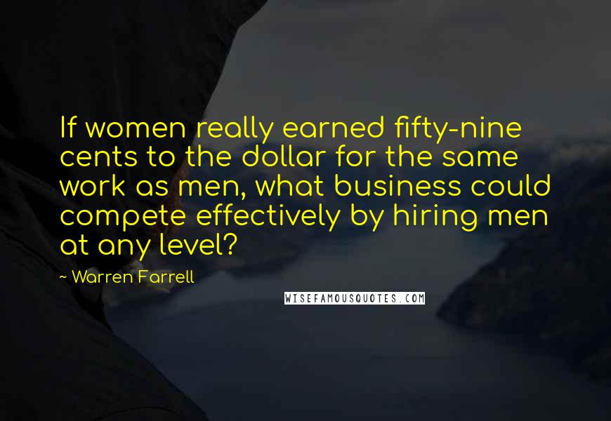 Warren Farrell Quotes: If women really earned fifty-nine cents to the dollar for the same work as men, what business could compete effectively by hiring men at any level?