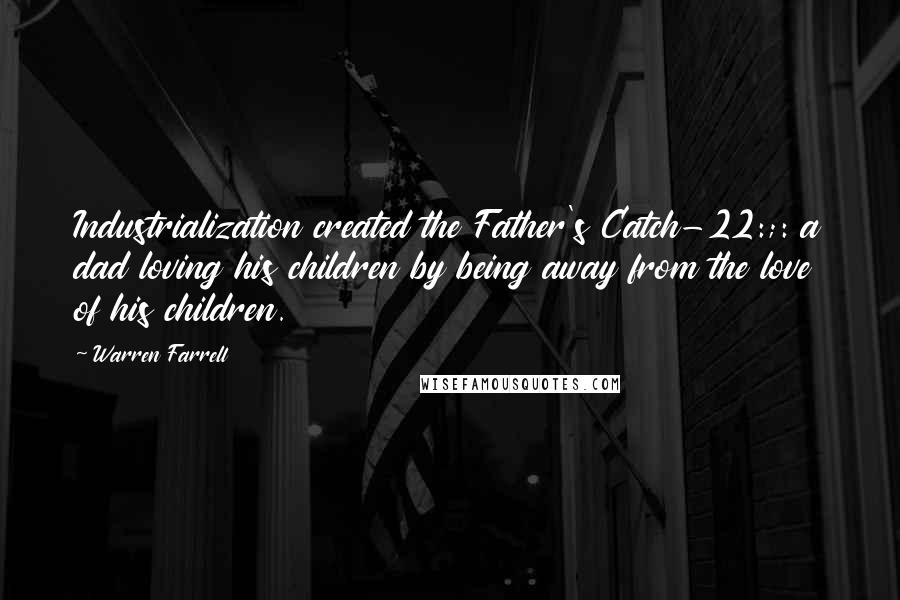Warren Farrell Quotes: Industrialization created the Father's Catch-22:;: a dad loving his children by being away from the love of his children.