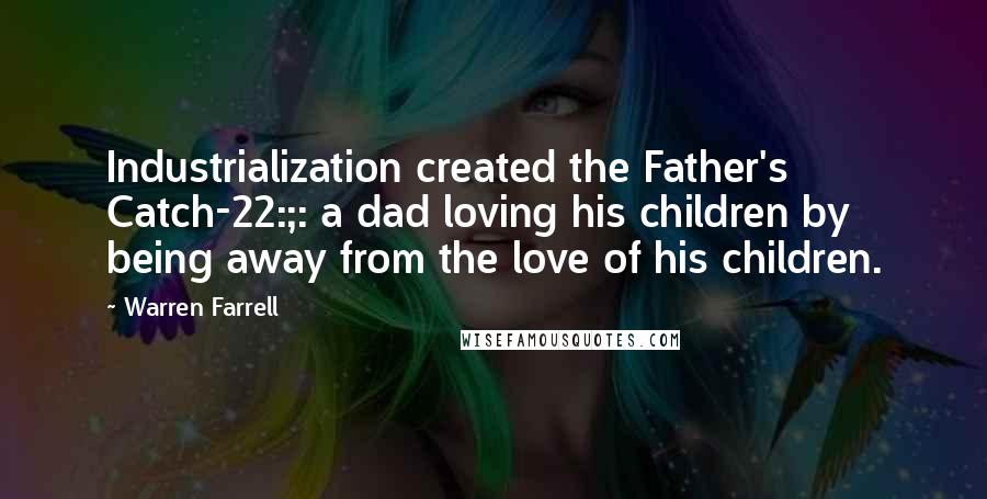 Warren Farrell Quotes: Industrialization created the Father's Catch-22:;: a dad loving his children by being away from the love of his children.