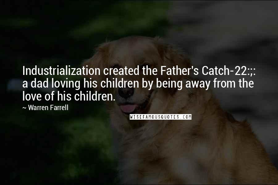 Warren Farrell Quotes: Industrialization created the Father's Catch-22:;: a dad loving his children by being away from the love of his children.