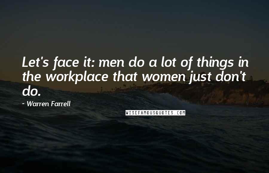 Warren Farrell Quotes: Let's face it: men do a lot of things in the workplace that women just don't do.