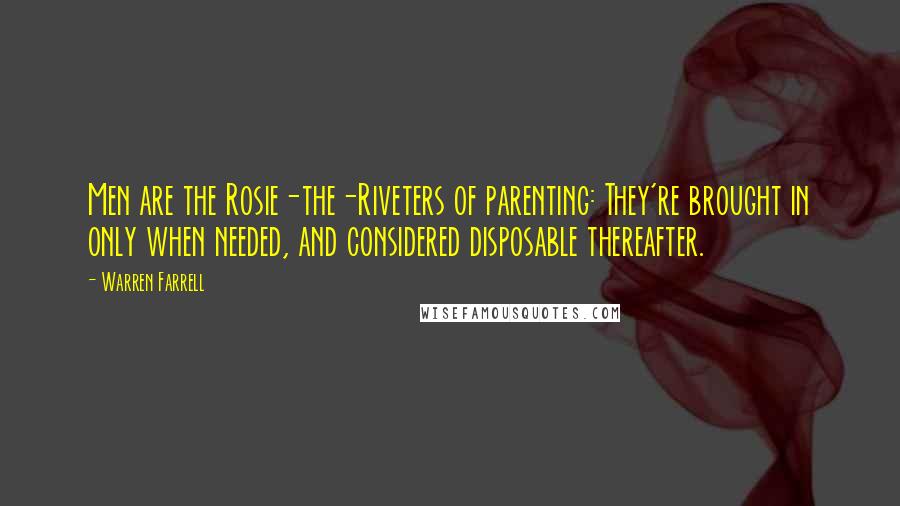 Warren Farrell Quotes: Men are the Rosie-the-Riveters of parenting: They're brought in only when needed, and considered disposable thereafter.