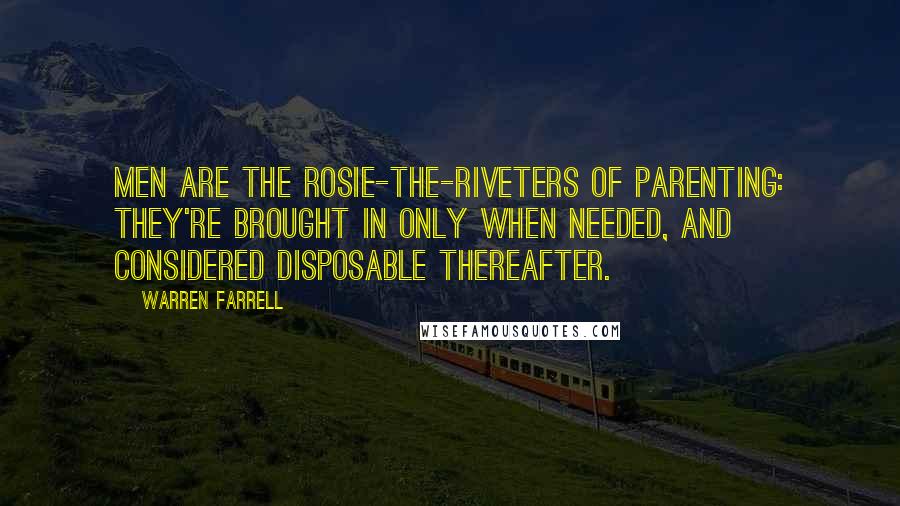 Warren Farrell Quotes: Men are the Rosie-the-Riveters of parenting: They're brought in only when needed, and considered disposable thereafter.