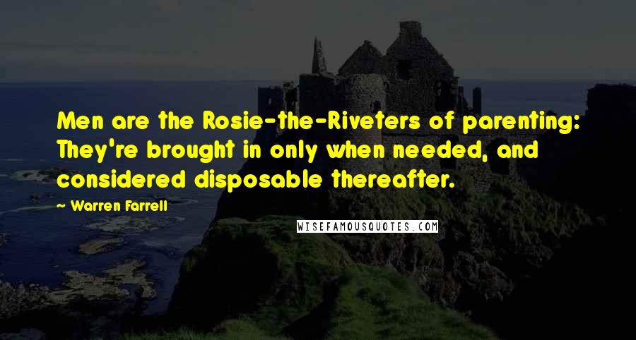 Warren Farrell Quotes: Men are the Rosie-the-Riveters of parenting: They're brought in only when needed, and considered disposable thereafter.