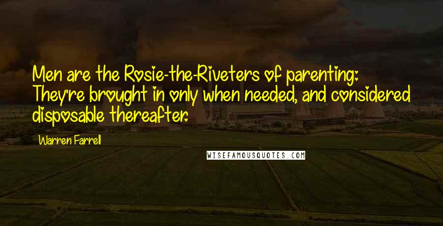 Warren Farrell Quotes: Men are the Rosie-the-Riveters of parenting: They're brought in only when needed, and considered disposable thereafter.