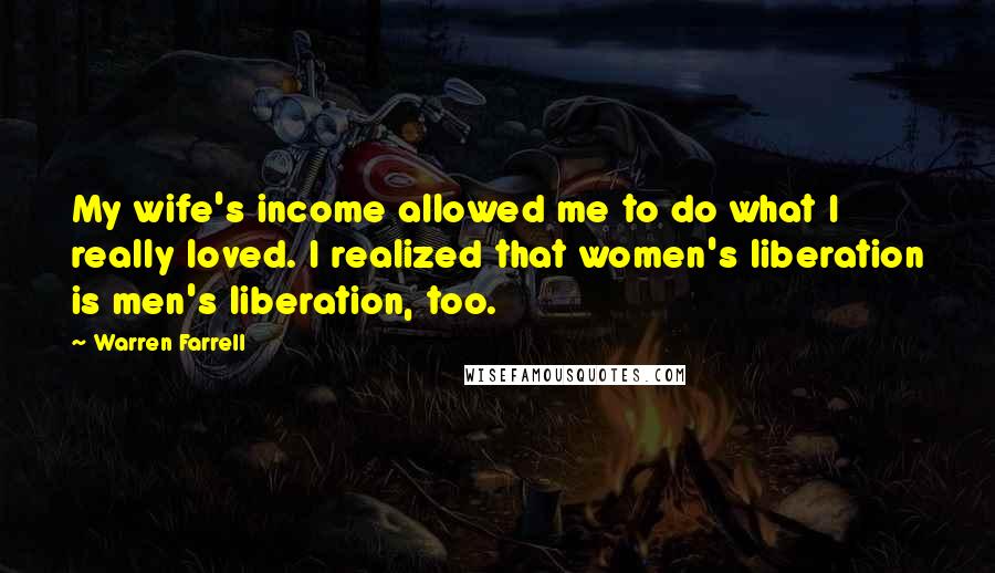 Warren Farrell Quotes: My wife's income allowed me to do what I really loved. I realized that women's liberation is men's liberation, too.