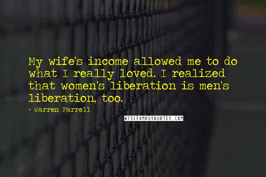 Warren Farrell Quotes: My wife's income allowed me to do what I really loved. I realized that women's liberation is men's liberation, too.