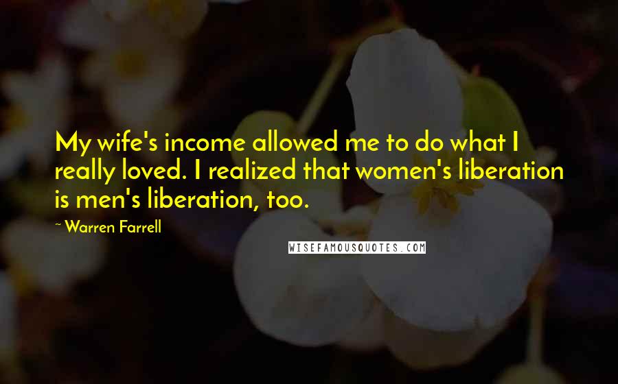 Warren Farrell Quotes: My wife's income allowed me to do what I really loved. I realized that women's liberation is men's liberation, too.