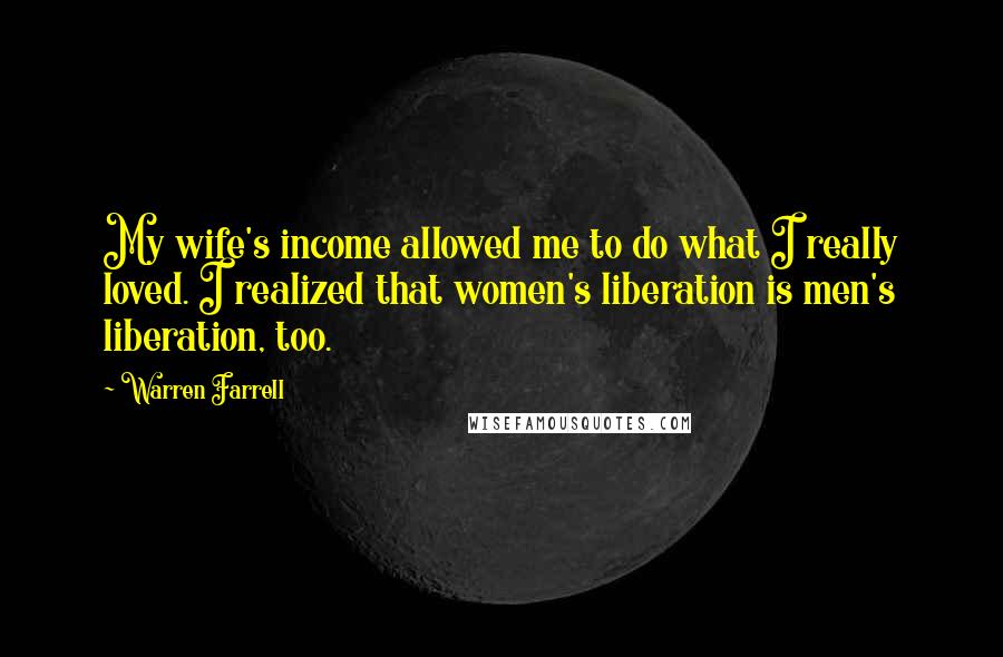 Warren Farrell Quotes: My wife's income allowed me to do what I really loved. I realized that women's liberation is men's liberation, too.