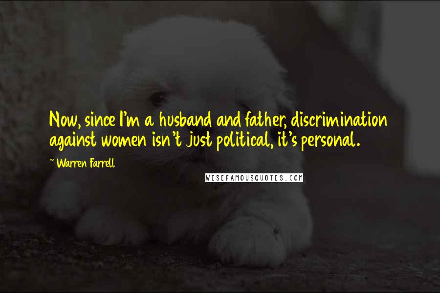 Warren Farrell Quotes: Now, since I'm a husband and father, discrimination against women isn't just political, it's personal.