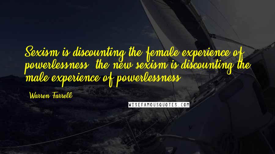 Warren Farrell Quotes: Sexism is discounting the female experience of powerlessness; the new sexism is discounting the male experience of powerlessness.