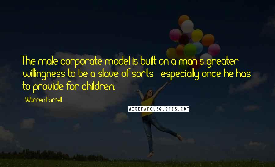 Warren Farrell Quotes: The male corporate model is built on a man's greater willingness to be a slave of sorts - especially once he has to provide for children.