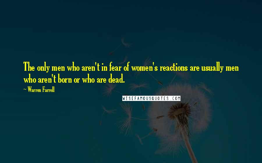 Warren Farrell Quotes: The only men who aren't in fear of women's reactions are usually men who aren't born or who are dead.