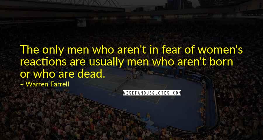 Warren Farrell Quotes: The only men who aren't in fear of women's reactions are usually men who aren't born or who are dead.