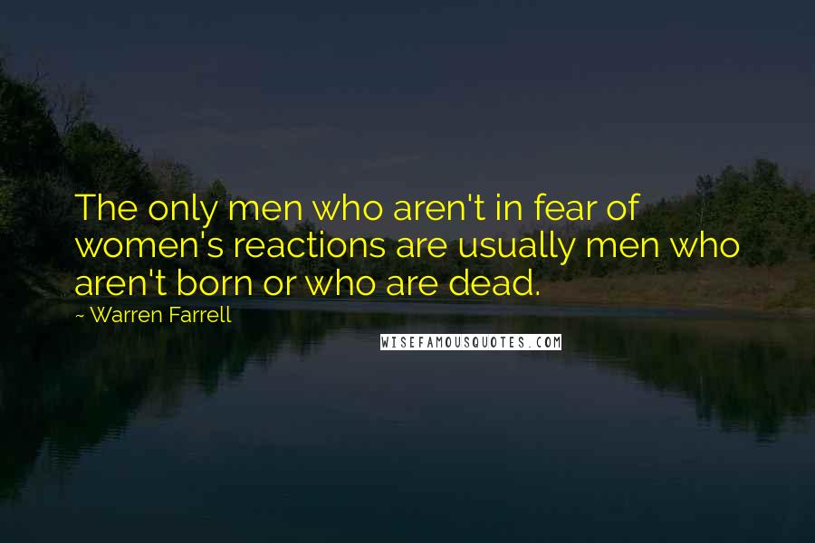 Warren Farrell Quotes: The only men who aren't in fear of women's reactions are usually men who aren't born or who are dead.