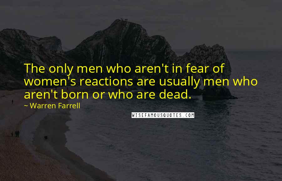 Warren Farrell Quotes: The only men who aren't in fear of women's reactions are usually men who aren't born or who are dead.