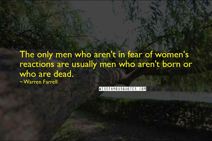 Warren Farrell Quotes: The only men who aren't in fear of women's reactions are usually men who aren't born or who are dead.